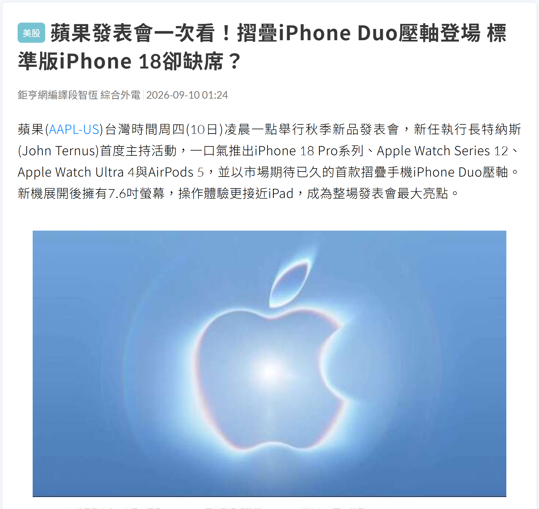 鉅亨網 2026-09-10 報導截圖——標題〈蘋果發表會一次看!摺疊iPhone Duo壓軸登場 標準版iPhone 18卻缺席?〉,內文記載蘋果台灣時間 9/10 凌晨一點舉行秋季新品發表會,新任執行長特納斯(John Ternus)首度主持,推出 iPhone 18 Pro 系列、Apple Watch Series 12、Ultra 4 與 AirPods 5,並以首款摺疊手機 iPhone Duo 壓軸,新機展開後擁有 7.6 吋螢幕。 鉅亨網 2026-09-10 報導截圖——標題〈蘋果發表會一次看!摺疊iPhone Duo壓軸登場 標準版iPhone 18卻缺席?〉,內文記載蘋果台灣時間 9/10 凌晨一點舉行秋季新品發表會,新任執行長特納斯(John Ternus)首度主持,推出 iPhone 18 Pro 系列、Apple Watch Series 12、Ultra 4 與 AirPods 5,並以首款摺疊手機 iPhone Duo 壓軸,新機展開後擁有 7.6 吋螢幕。